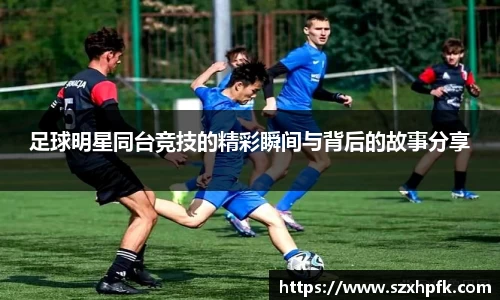 足球明星同台竞技的精彩瞬间与背后的故事分享